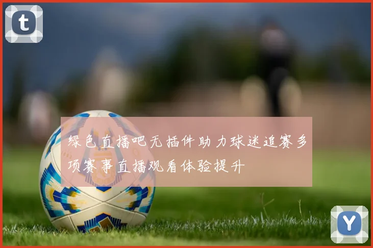 绿色直播吧无插件助力球迷追赛多项赛事直播观看体验提升