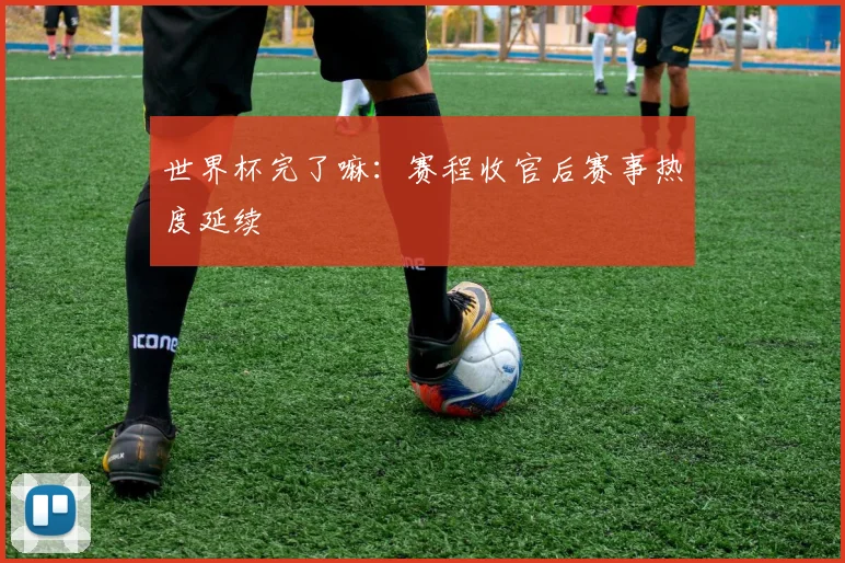 世界杯完了嘛：赛程收官后赛事热度延续