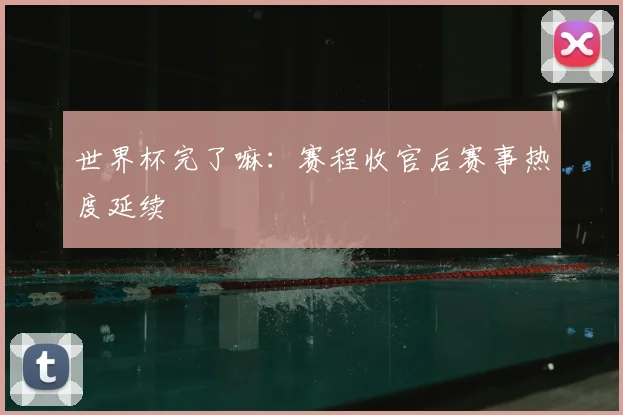 世界杯完了嘛：赛程收官后赛事热度延续