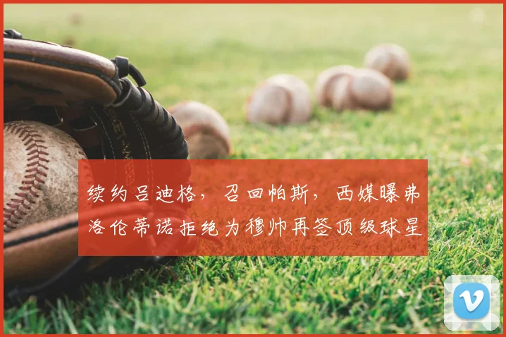 续约吕迪格，召回帕斯，西媒曝弗洛伦蒂诺拒绝为穆帅再签顶级球星