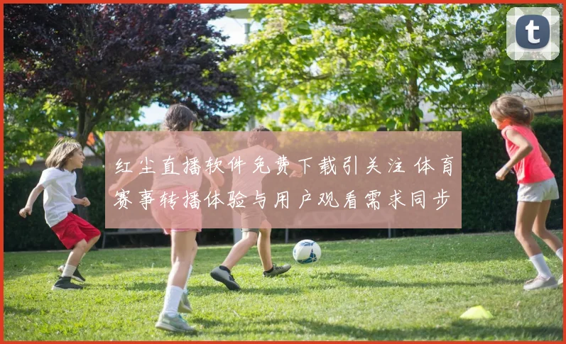 红尘直播软件免费下载引关注 体育赛事转播体验与用户观看需求同步升温