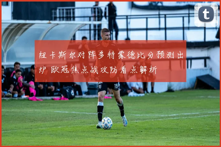 纽卡斯尔对阵多特蒙德比分预测出炉 欧冠焦点战攻防看点解析