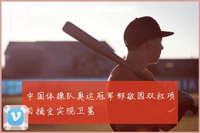 中国体操队奥运冠军邹敬园双杠项目摘金实现卫冕