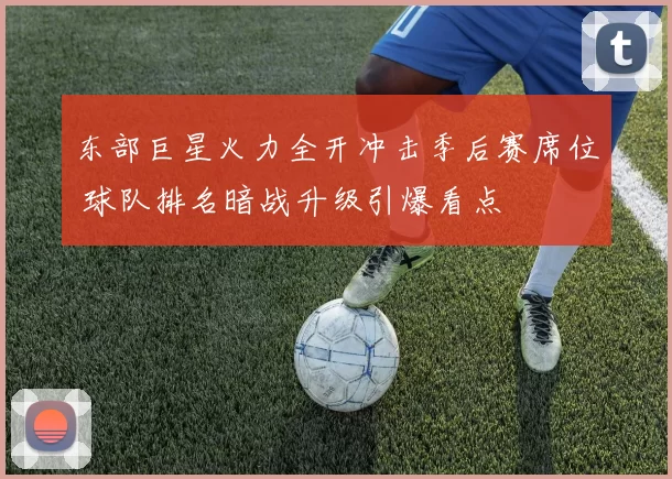 东部巨星火力全开冲击季后赛席位 球队排名暗战升级引爆看点