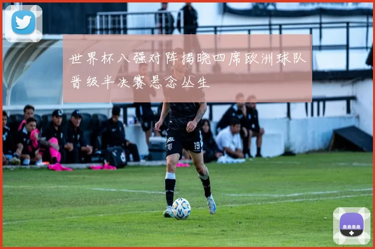 世界杯八强对阵揭晓四席欧洲球队晋级半决赛悬念丛生