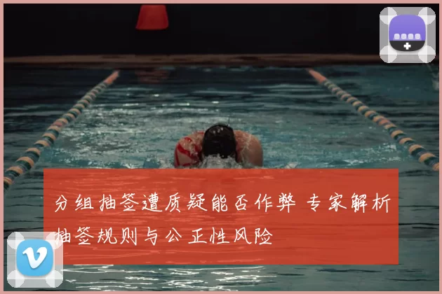 分组抽签遭质疑能否作弊 专家解析抽签规则与公正性风险