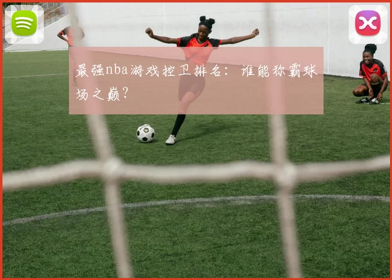 最强nba游戏控卫排名：谁能称霸球场之巅？