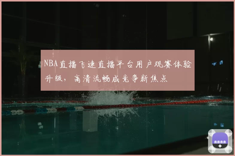 NBA直播飞速直播平台用户观赛体验升级，高清流畅成竞争新焦点