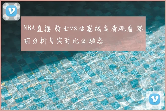 NBA直播 骑士vs活塞线高清观看 赛前分析与实时比分动态