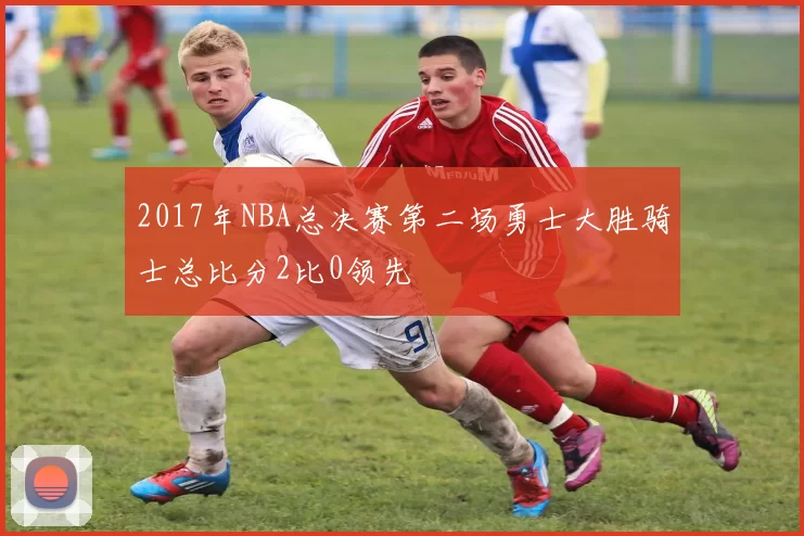 2017年NBA总决赛第二场勇士大胜骑士总比分2比0领先