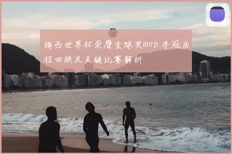 梅西世界杯荣膺金球奖mvp 夺冠历程回顾及关键比赛解析