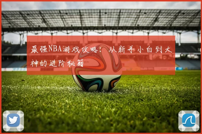最强NBA游戏攻略：从新手小白到大神的进阶秘籍