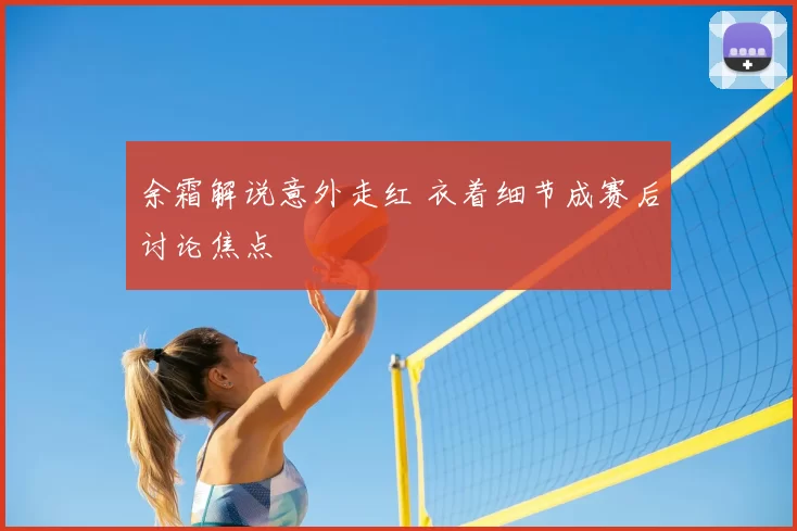 余霜解说意外走红 衣着细节成赛后讨论焦点