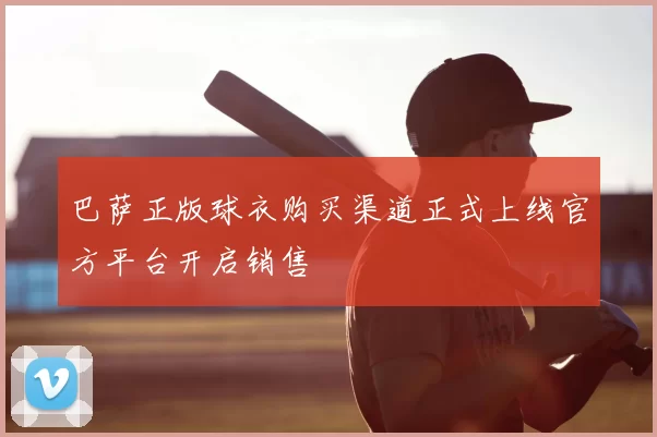 巴萨正版球衣购买渠道正式上线官方平台开启销售