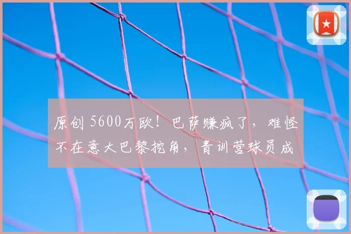 原创 5600万欧！巴萨赚疯了，难怪不在意大巴黎挖角，青训营球员成工具