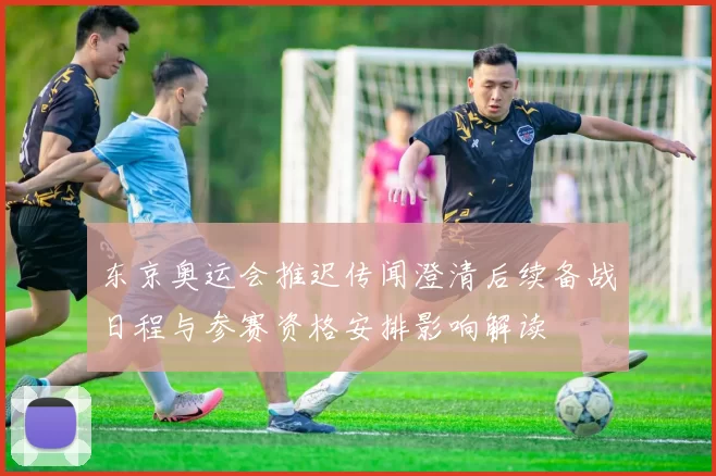 东京奥运会推迟传闻澄清后续备战日程与参赛资格安排影响解读
