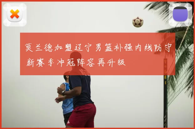 莫兰德加盟辽宁男篮补强内线防守 新赛季冲冠阵容再升级