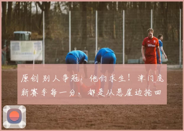 原创 别人争冠，他们求生！津门虎新赛季每一分，都是从悬崖边抢回来的！