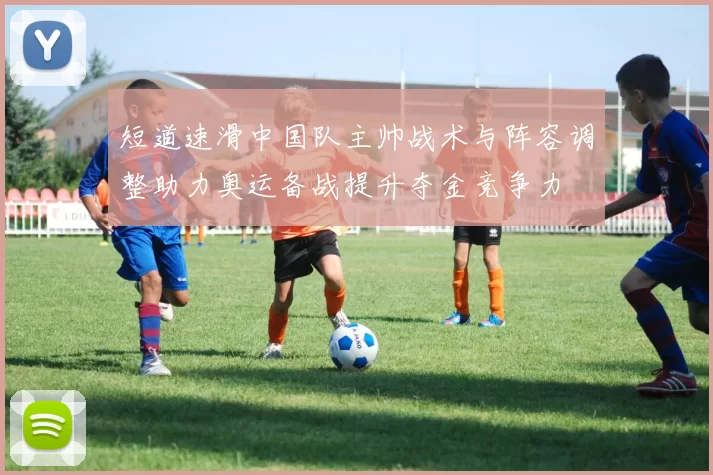短道速滑中国队主帅战术与阵容调整助力奥运备战提升夺金竞争力