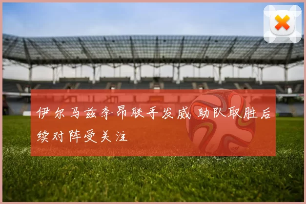 伊尔马兹李昂联手发威 助队取胜后续对阵受关注