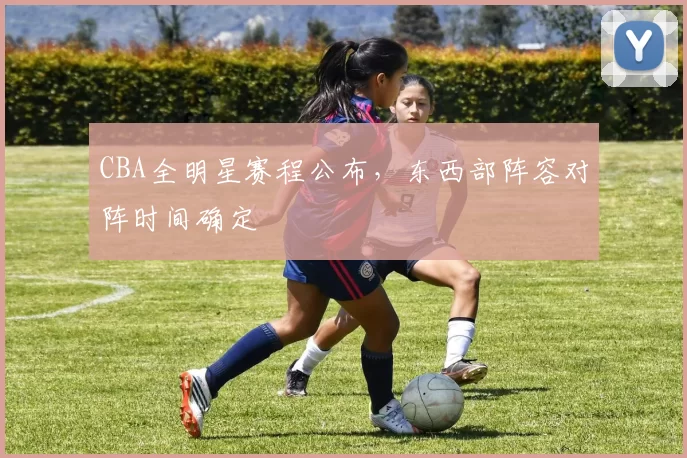 CBA全明星赛程公布，东西部阵容对阵时间确定