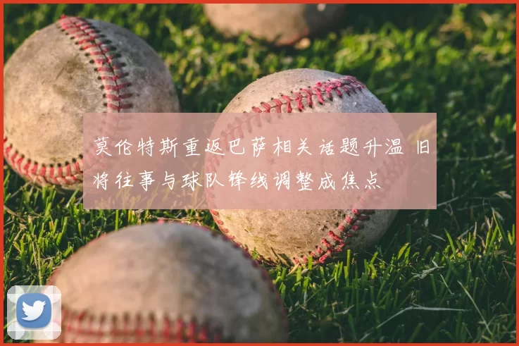 莫伦特斯重返巴萨相关话题升温 旧将往事与球队锋线调整成焦点