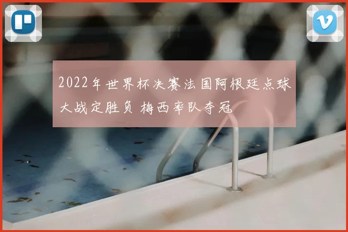 2022年世界杯决赛法国阿根廷点球大战定胜负 梅西率队夺冠