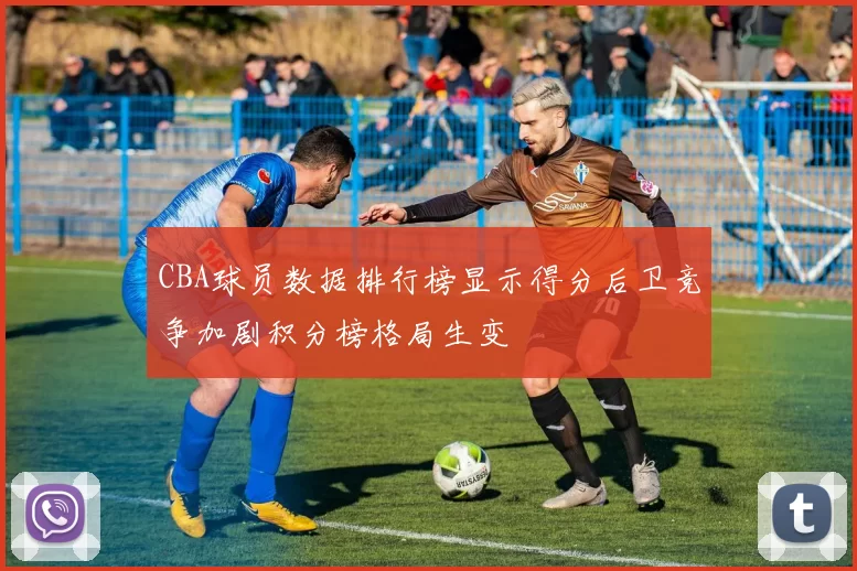 CBA球员数据排行榜显示得分后卫竞争加剧积分榜格局生变