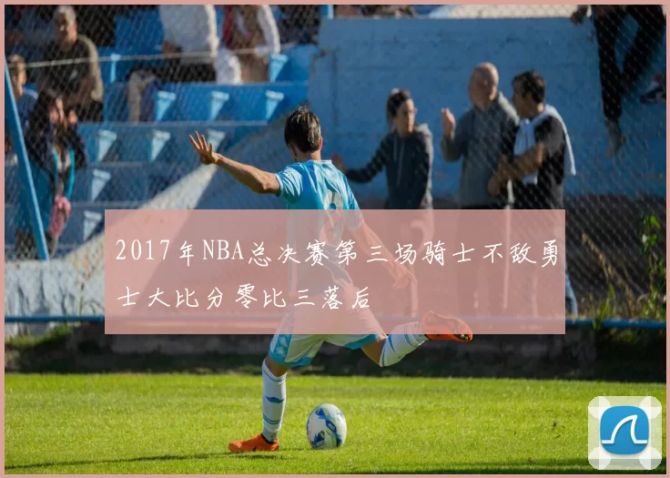 2017年NBA总决赛第三场骑士不敌勇士大比分零比三落后