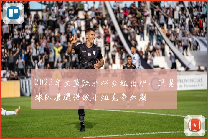 2023年女篮欧洲杯分组出炉，卫冕球队遭遇强敌小组竞争加剧