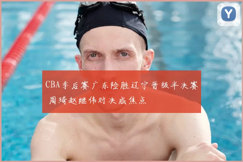 CBA季后赛广东险胜辽宁晋级半决赛 周琦赵继伟对决成焦点