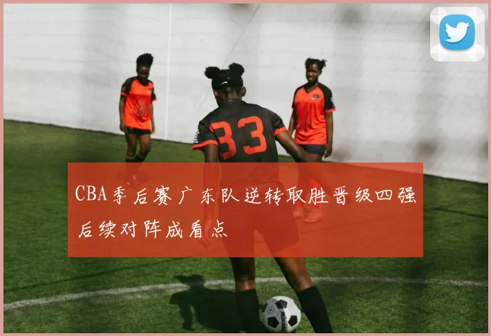 CBA季后赛广东队逆转取胜晋级四强后续对阵成看点