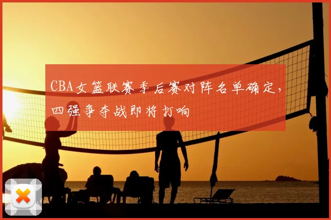 CBA女篮联赛季后赛对阵名单确定，四强争夺战即将打响