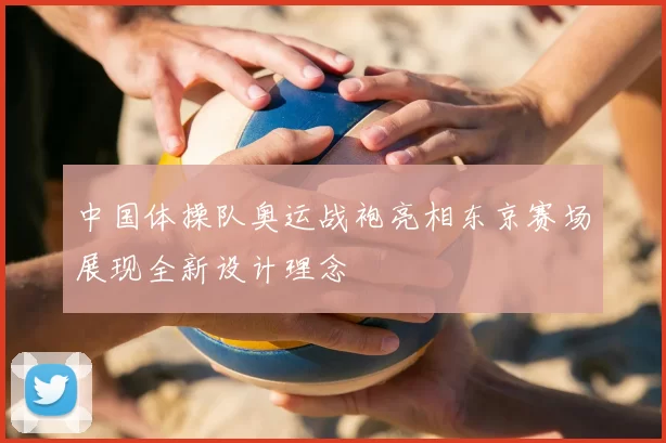 中国体操队奥运战袍亮相东京赛场展现全新设计理念