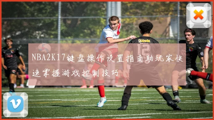 NBA2K17键盘操作设置指南助玩家快速掌握游戏控制技巧