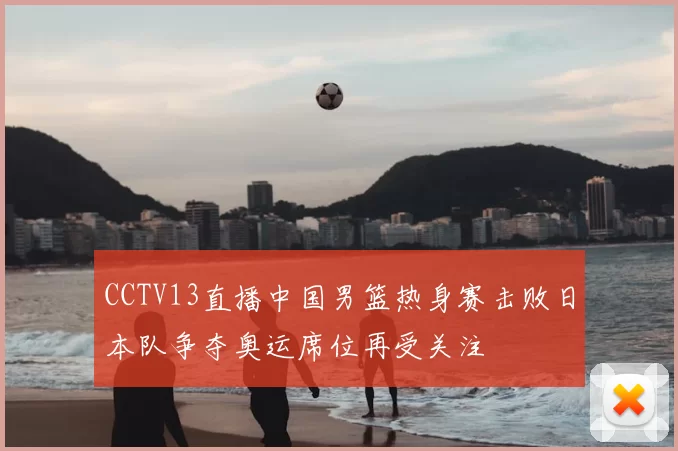 CCTV13直播中国男篮热身赛击败日本队争夺奥运席位再受关注