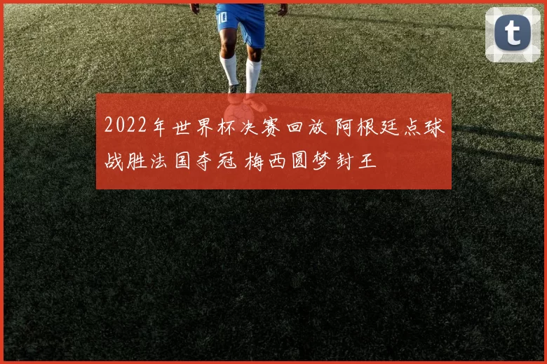 2022年世界杯决赛回放 阿根廷点球战胜法国夺冠 梅西圆梦封王