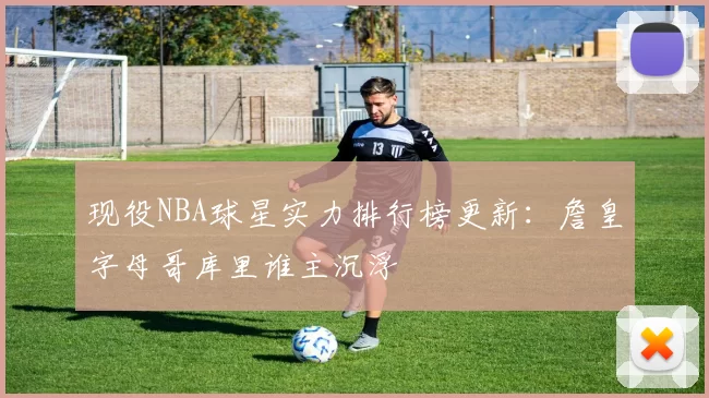 现役NBA球星实力排行榜更新：詹皇字母哥库里谁主沉浮