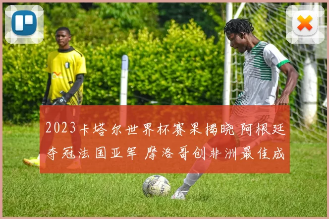 2023卡塔尔世界杯赛果揭晓 阿根廷夺冠法国亚军 摩洛哥创非洲最佳成绩