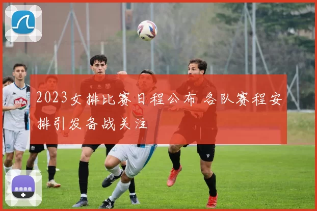 2023女排比赛日程公布 各队赛程安排引发备战关注
