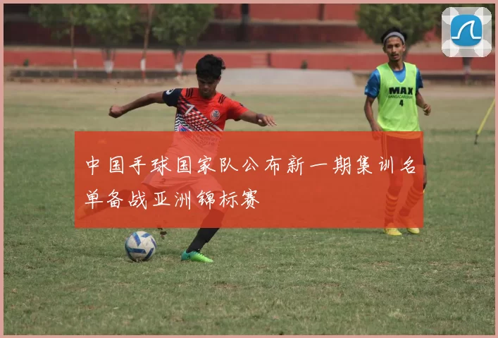 中国手球国家队公布新一期集训名单备战亚洲锦标赛