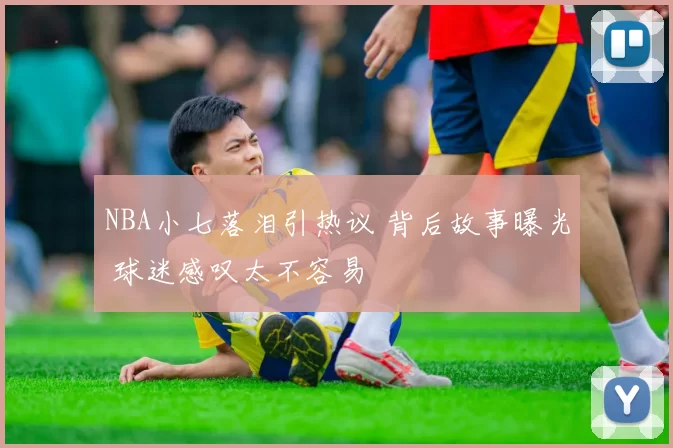 NBA小七落泪引热议 背后故事曝光 球迷感叹太不容易