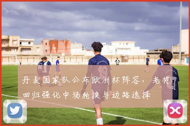 丹麦国家队公布欧洲杯阵容，老将回归强化中场轮换与边路选择