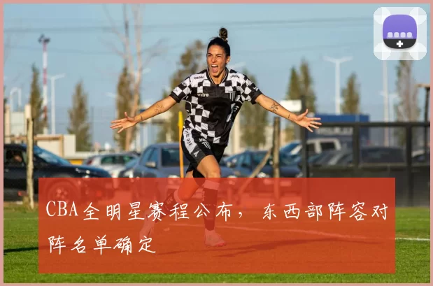 CBA全明星赛程公布，东西部阵容对阵名单确定