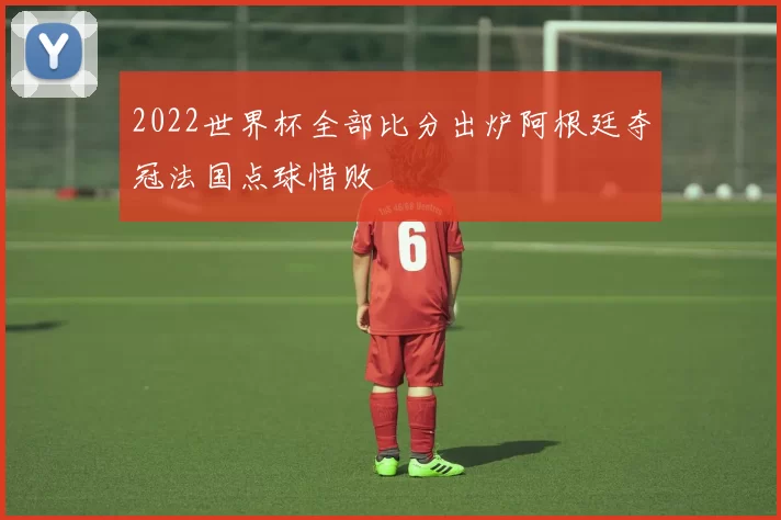 2022世界杯全部比分出炉阿根廷夺冠法国点球惜败