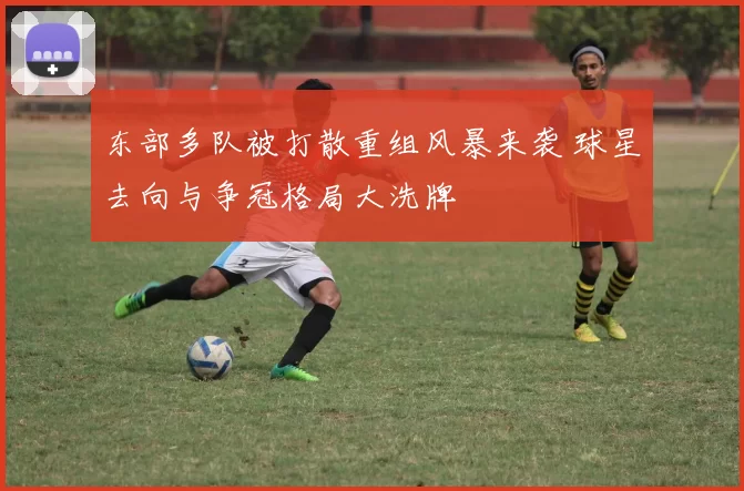 东部多队被打散重组风暴来袭 球星去向与争冠格局大洗牌