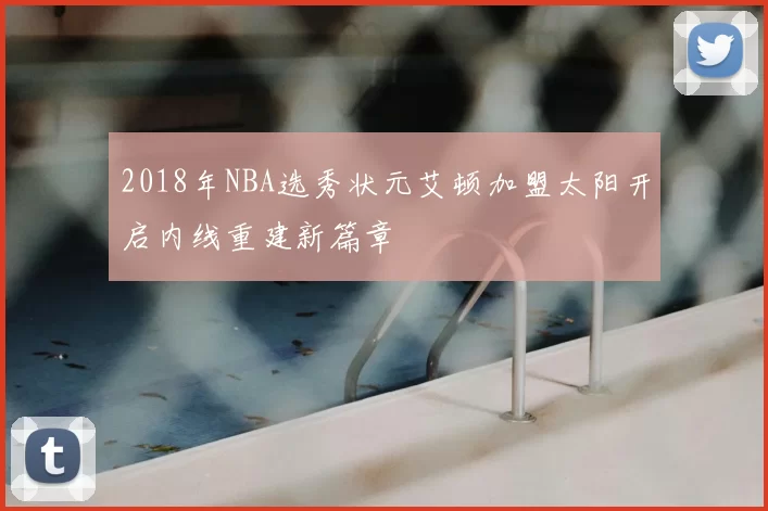 2018年NBA选秀状元艾顿加盟太阳开启内线重建新篇章