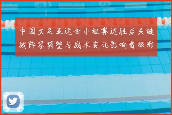 中国女足亚运会小组赛连胜后关键战阵容调整与战术变化影响晋级形势