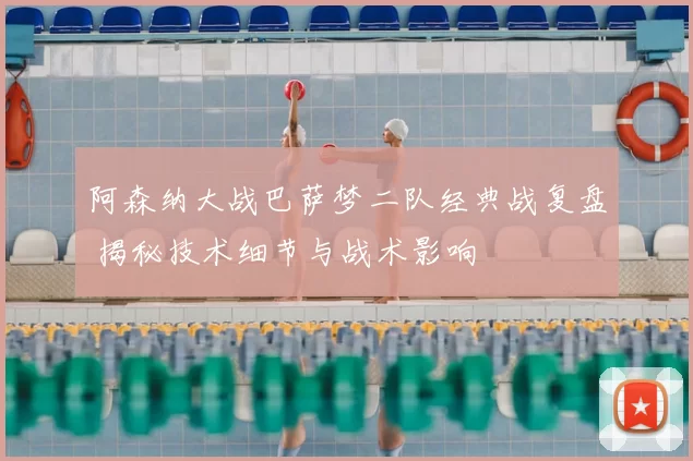 阿森纳大战巴萨梦二队经典战复盘 揭秘技术细节与战术影响