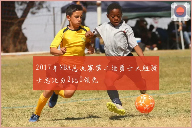 2017年NBA总决赛第二场勇士大胜骑士总比分2比0领先
